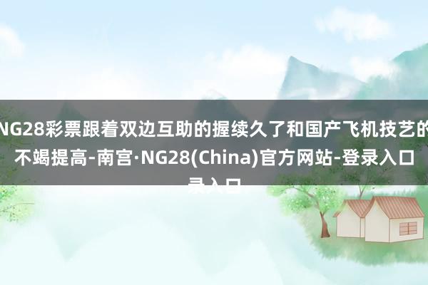 NG28彩票跟着双边互助的握续久了和国产飞机技艺的不竭提高-南宫·NG28(China)官方网站-登录入口