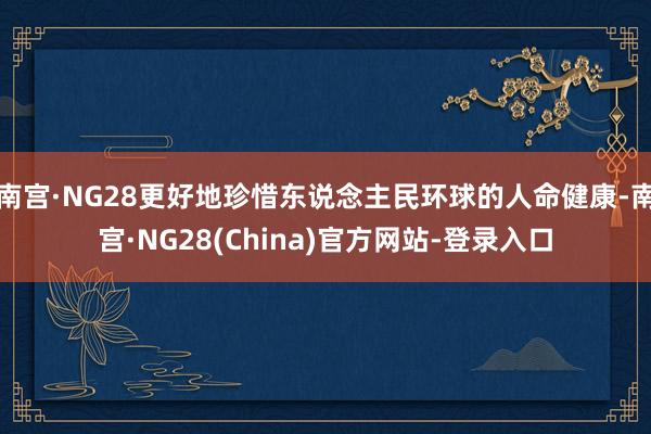 南宫·NG28更好地珍惜东说念主民环球的人命健康-南宫·NG28(China)官方网站-登录入口