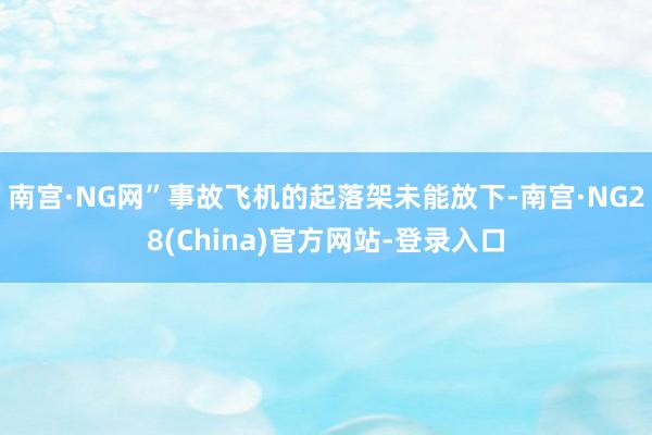 南宫·NG网”事故飞机的起落架未能放下-南宫·NG28(China)官方网站-登录入口