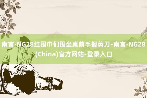 南宫·NG28红围巾们围坐桌前手握剪刀-南宫·NG28(China)官方网站-登录入口