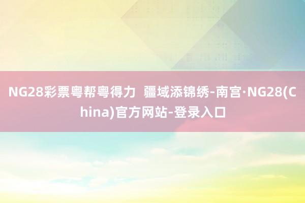 NG28彩票粤帮粤得力  疆域添锦绣-南宫·NG28(China)官方网站-登录入口