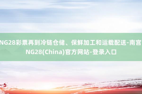 NG28彩票再到冷链仓储、保鲜加工和运载配送-南宫·NG28(China)官方网站-登录入口