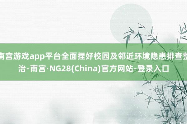 南宫游戏app平台全面捏好校园及邻近环境隐患排查整治-南宫·NG28(China)官方网站-登录入口