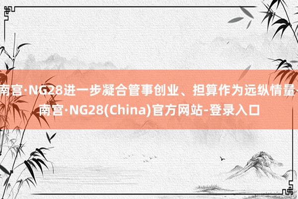 南宫·NG28进一步凝合管事创业、担算作为远纵情量-南宫·NG28(China)官方网站-登录入口