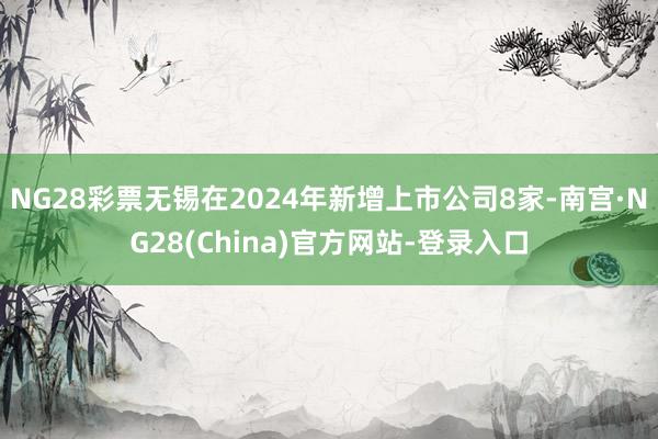 NG28彩票无锡在2024年新增上市公司8家-南宫·NG28(China)官方网站-登录入口