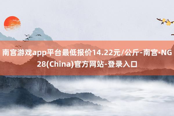 南宫游戏app平台最低报价14.22元/公斤-南宫·NG28(China)官方网站-登录入口