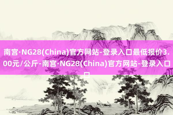 南宫·NG28(China)官方网站-登录入口最低报价3.00元/公斤-南宫·NG28(China)官方网站-登录入口