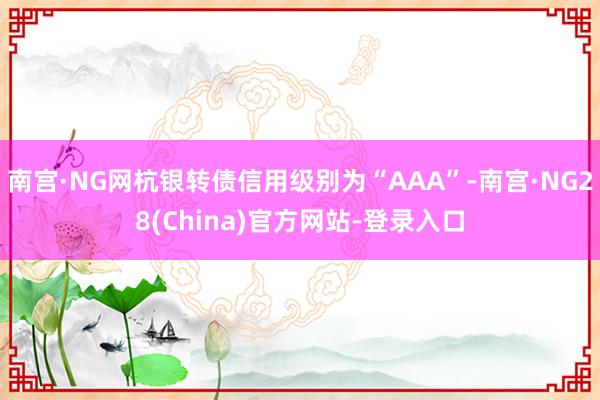 南宫·NG网杭银转债信用级别为“AAA”-南宫·NG28(China)官方网站-登录入口