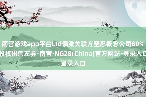 南宫游戏app平台Ltd偏激关联方坚忍概念公司80%股权出售左券-南宫·NG28(China)官方网站-登录入口