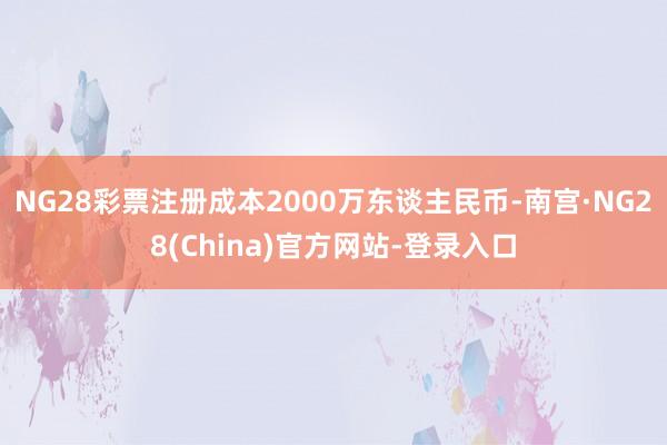 NG28彩票注册成本2000万东谈主民币-南宫·NG28(China)官方网站-登录入口