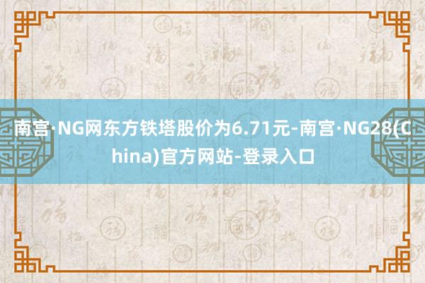 南宫·NG网东方铁塔股价为6.71元-南宫·NG28(China)官方网站-登录入口