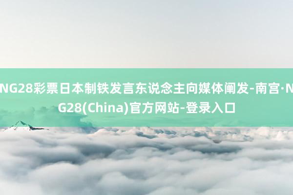 NG28彩票日本制铁发言东说念主向媒体阐发-南宫·NG28(China)官方网站-登录入口