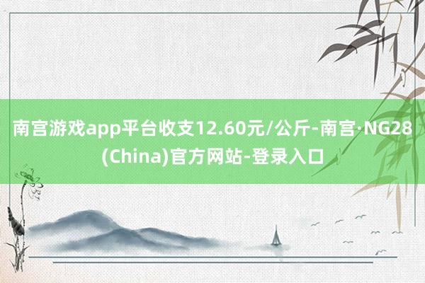 南宫游戏app平台收支12.60元/公斤-南宫·NG28(China)官方网站-登录入口