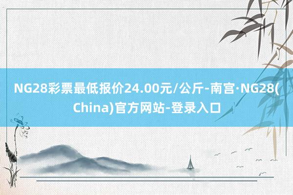 NG28彩票最低报价24.00元/公斤-南宫·NG28(China)官方网站-登录入口