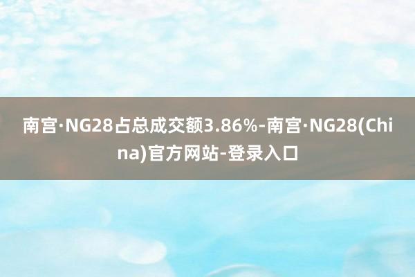 南宫·NG28占总成交额3.86%-南宫·NG28(China)官方网站-登录入口
