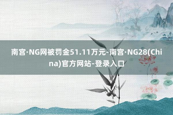 南宫·NG网被罚金51.11万元-南宫·NG28(China)官方网站-登录入口