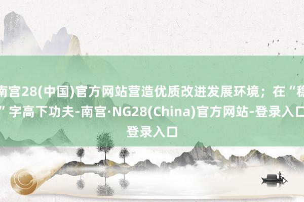 南宫28(中国)官方网站营造优质改进发展环境；在“稳”字高下功夫-南宫·NG28(China)官方网站-登录入口