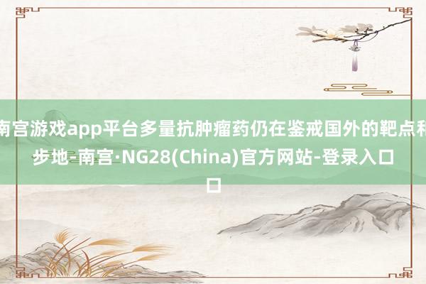 南宫游戏app平台多量抗肿瘤药仍在鉴戒国外的靶点和步地-南宫·NG28(China)官方网站-登录入口