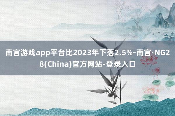 南宫游戏app平台比2023年下落2.5%-南宫·NG28(China)官方网站-登录入口