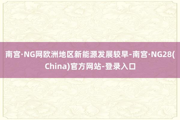 南宫·NG网欧洲地区新能源发展较早-南宫·NG28(China)官方网站-登录入口