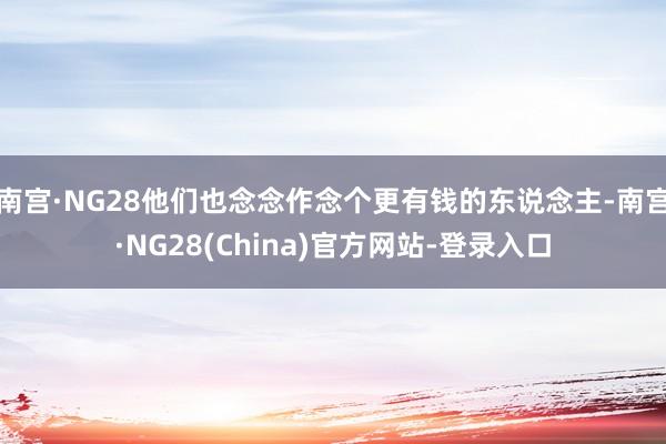 南宫·NG28他们也念念作念个更有钱的东说念主-南宫·NG28(China)官方网站-登录入口