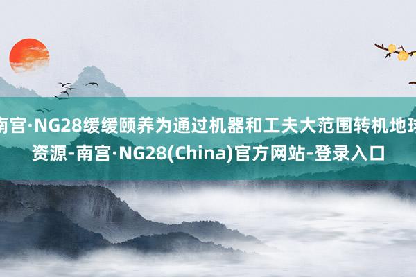 南宫·NG28缓缓颐养为通过机器和工夫大范围转机地球资源-南宫·NG28(China)官方网站-登录入口
