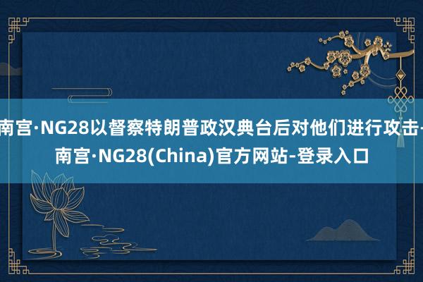 南宫·NG28以督察特朗普政汉典台后对他们进行攻击-南宫·NG28(China)官方网站-登录入口