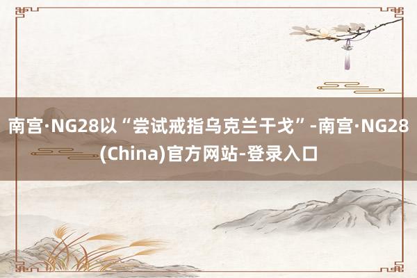 南宫·NG28以“尝试戒指乌克兰干戈”-南宫·NG28(China)官方网站-登录入口