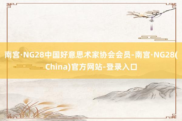 南宫·NG28中国好意思术家协会会员-南宫·NG28(China)官方网站-登录入口