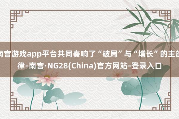 南宫游戏app平台共同奏响了“破局”与“增长”的主旋律-南宫·NG28(China)官方网站-登录入口