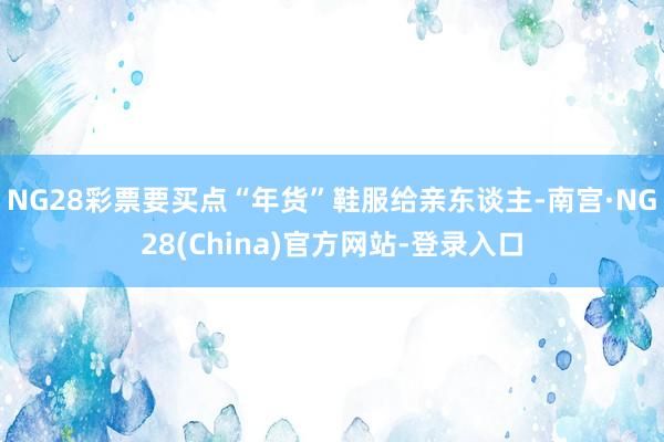 NG28彩票要买点“年货”鞋服给亲东谈主-南宫·NG28(China)官方网站-登录入口