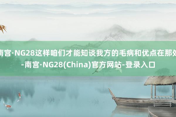 南宫·NG28这样咱们才能知谈我方的毛病和优点在那处-南宫·NG28(China)官方网站-登录入口