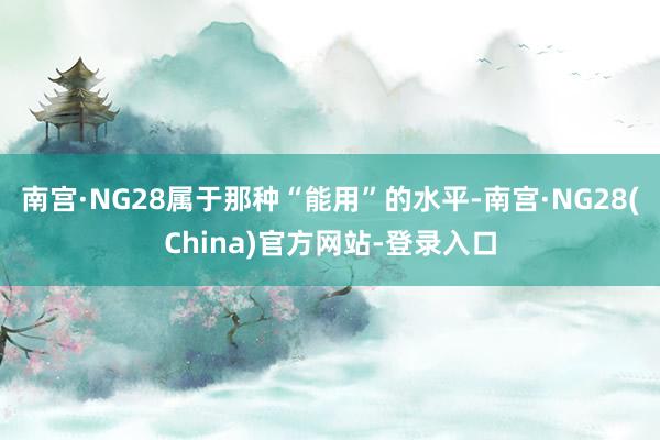 南宫·NG28属于那种“能用”的水平-南宫·NG28(China)官方网站-登录入口