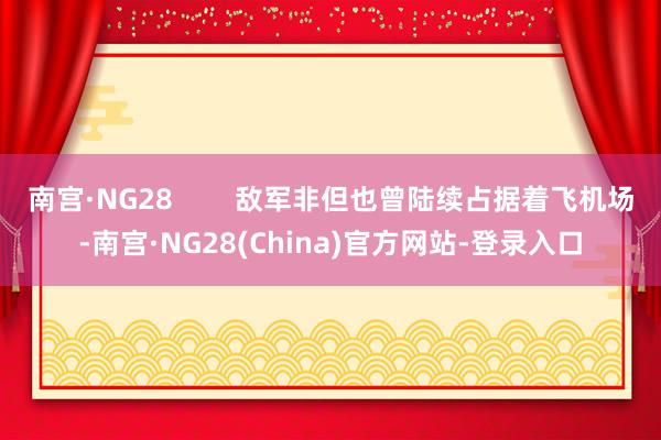 南宫·NG28        敌军非但也曾陆续占据着飞机场-南宫·NG28(China)官方网站-登录入口