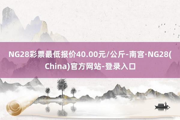 NG28彩票最低报价40.00元/公斤-南宫·NG28(China)官方网站-登录入口