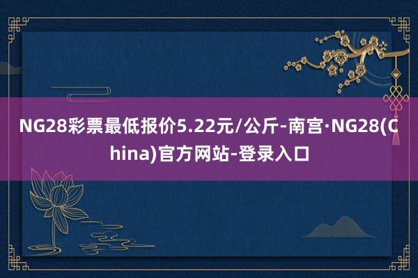 NG28彩票最低报价5.22元/公斤-南宫·NG28(China)官方网站-登录入口