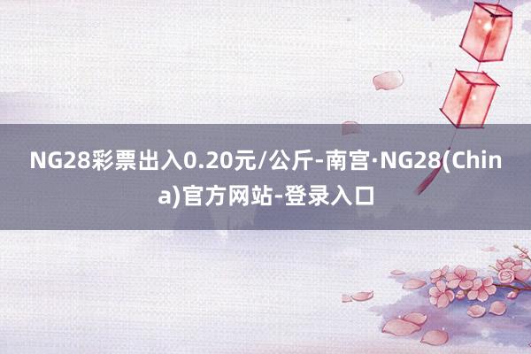 NG28彩票出入0.20元/公斤-南宫·NG28(China)官方网站-登录入口