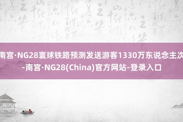 南宫·NG28寰球铁路预测发送游客1330万东说念主次-南宫·NG28(China)官方网站-登录入口