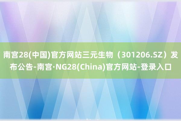 南宫28(中国)官方网站三元生物（301206.SZ）发布公告-南宫·NG28(China)官方网站-登录入口