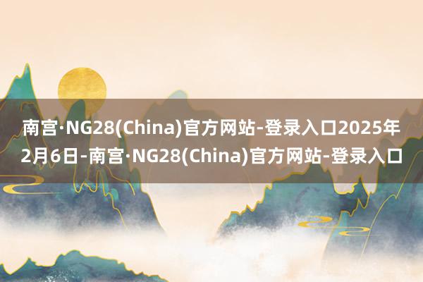 南宫·NG28(China)官方网站-登录入口　　2025年2月6日-南宫·NG28(China)官方网站-登录入口