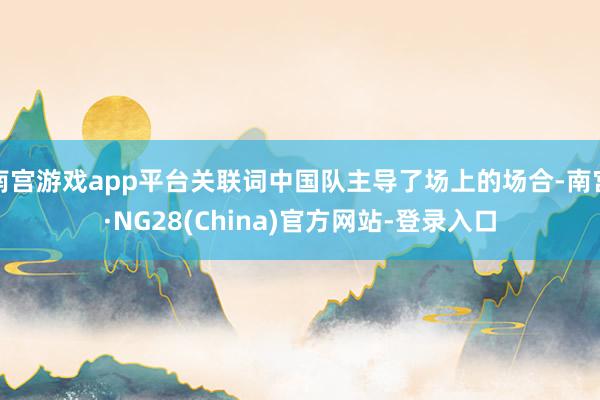 南宫游戏app平台关联词中国队主导了场上的场合-南宫·NG28(China)官方网站-登录入口