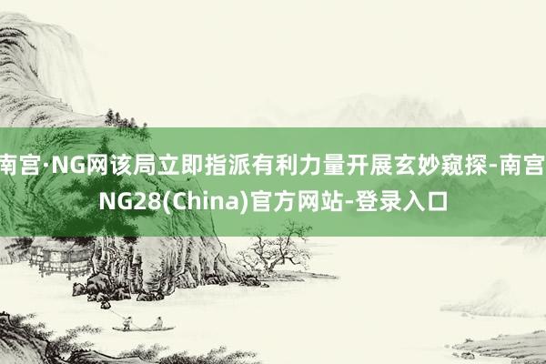 南宫·NG网该局立即指派有利力量开展玄妙窥探-南宫·NG28(China)官方网站-登录入口