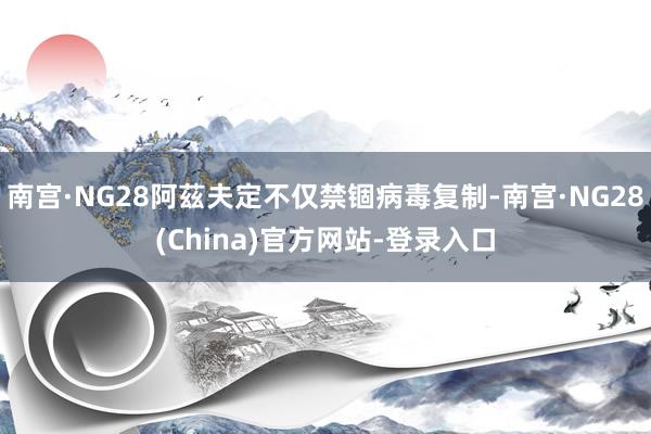 南宫·NG28阿茲夫定不仅禁锢病毒复制-南宫·NG28(China)官方网站-登录入口
