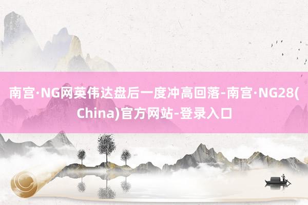 南宫·NG网英伟达盘后一度冲高回落-南宫·NG28(China)官方网站-登录入口