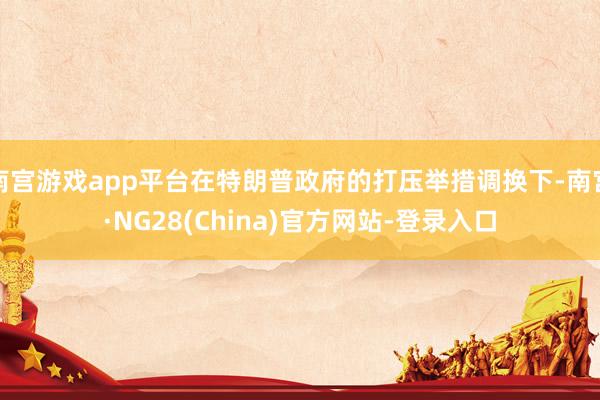 南宫游戏app平台在特朗普政府的打压举措调换下-南宫·NG28(China)官方网站-登录入口