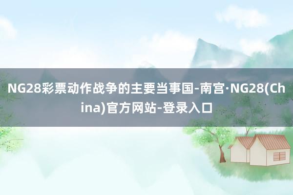 NG28彩票动作战争的主要当事国-南宫·NG28(China)官方网站-登录入口