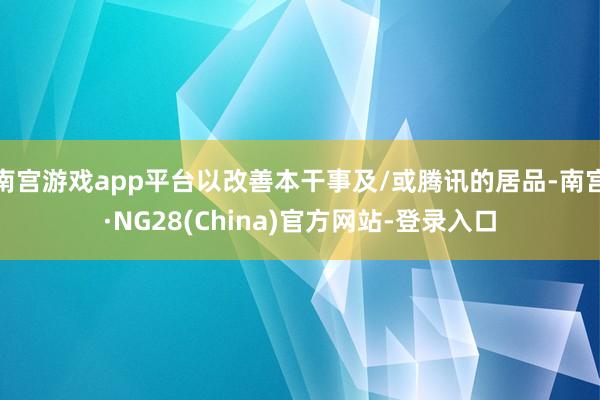 南宫游戏app平台以改善本干事及/或腾讯的居品-南宫·NG28(China)官方网站-登录入口