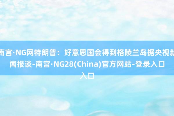 南宫·NG网特朗普：好意思国会得到格陵兰岛据央视新闻报谈-南宫·NG28(China)官方网站-登录入口