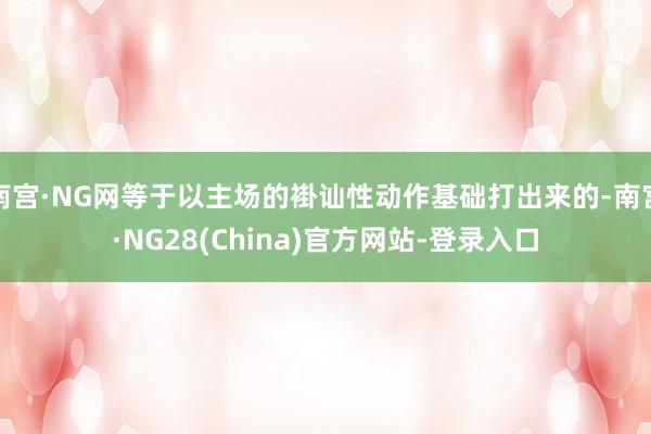 南宫·NG网等于以主场的褂讪性动作基础打出来的-南宫·NG28(China)官方网站-登录入口