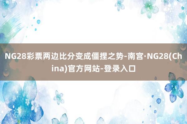 NG28彩票两边比分变成僵捏之势-南宫·NG28(China)官方网站-登录入口